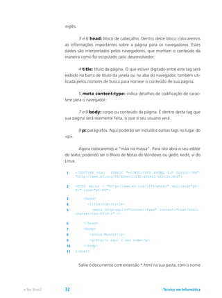 inglês.
	 3 e 6 head: bloco de cabeçalho. Dentro deste bloco colocaremos
as informações importantes sobre a página para os navegadores. Estes
dados são interpretados pelos navegadores, que montam o conteúdo da
maneira como foi estipulado pelo desenvolvedor.
	 4 title: título da página. O que estiver digitado entre esta tag será
exibido na barra de título da janela ou na aba do navegador, também uti-
lizada pelos motores de busca para nomear o conteúdo de sua página.
	 5 meta content-type: indica detalhes de codificação de carac-
tere para o navegador.
	 7 e 9 body: corpo ou conteúdo da página. É dentro desta tag que
sua página será realmente feita, o que o seu usuário verá.
	 8 p: parágrafos. Aqui poderão ser incluídos outras tags no lugar do
<p>.
	 Agora colocaremos a “mão na massa”. Para isto abra o seu editor
de texto, podendo ser o Bloco de Notas do Windows ou gedit, kedit, vi do
Linux.
1 <!DOCTYPE html PUBLIC "-//W3C//DTD XHTML 1.0 Strict//EN"
"http://www.w3.org/TR/xhtml1/DTD/xhtml1-strict.dtd">
2 <html xmlns = "http://www.w3.org/1999/xhtml" xml:lang="pt-
Br" lang="pt-BR">
3 <head>
4 <title>Olá</title>
5 <meta http-equiv="Content-Type" content="text/html;
charset=iso-8859-1" />
6 </head>
7 <body>
8 <p>Olá Mundo!</p>
9 <p>Digite aqui o seu nome</p>
10 </body>
11 </html>
	 Salve o documento com extensão *.html na sua pasta, com o nome
Técnico em Informáticae-Tec Brasil 32
 