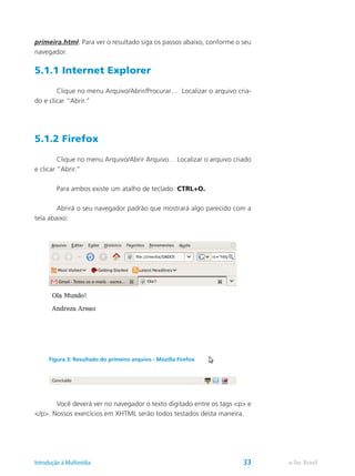 primeira.html. Para ver o resultado siga os passos abaixo, conforme o seu
navegador.
5.1.1 Internet Explorer
	 Clique no menu Arquivo/Abrir/Procurar… Localizar o arquivo cria-
do e clicar “Abrir.”
5.1.2 Firefox
	 Clique no menu Arquivo/Abrir Arquivo… Localizar o arquivo criado
e clicar “Abrir.”
	 Para ambos existe um atalho de teclado: CTRL+O.
	 Abrirá o seu navegador padrão que mostrará algo parecido com a
tela abaixo:
	 Você deverá ver no navegador o texto digitado entre os tags <p> e
</p>. Nossos exercícios em XHTML serão todos testados desta maneira.
Figura 3: Resultado do primeiro arquivo - Mozilla Firefox
e-Tec BrasilIntrodução à Multimídia 33
 