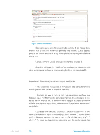 Observem que o erro foi encontrado na linha 8 do nosso docu-
mento, mas o validador mostrou o primeiro erro na linha 9. Isto ocorreu
porque ele tentou encontrar a tag </p> que fecha o parágrafo aberto e
não achou.
	 Corrija a linha 8, salve o arquivo novamente e revalide-o.
	 Guarde o endereço do “Validator” no seu favoritos. Devemos utili-
zá-lo sempre para verificar se estamos atendendo as normas do W3C.
Importante! Algumas regras para conseguir a validação:
	 • Os caracteres maiúsculos e minúsculos são obrigatoriamente
como apresentados. (HTML é diferente de html)
	 • Cuidado ao usar o ctrl+c e ctrl+v do navegador: verifique que
todas as aspas ” estão trocadas por aspas inglesas. Quando copiar o con-
teúdo de um arquivo para o editor de texto apague as aspas que foram
coladas e redigite as aspas dupla, normalmente fica próxima ao número 1
do teclado.
	 • Cuidado com o final da tag meta: …charset=iso-8859-1” /> Ob-
serve que depois das aspas usamos espaço, barra e maior. O espaço é obri-
gatório. Ocorre a mesma coisa com as tags <br />, <hr /> e <img src=“....”
alt=“...” />, estas são tags únicas, não existe tags de abertura para elas,
Figura 7: Erros encontrados
Técnico em Informáticae-Tec Brasil 36
 