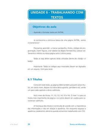 Já conhecemos a estrutura básica de uma página XHTML, vamos
incrementá-la?
	 Precisamos aprender: a marcar parágrafos, títulos, códigos de pro-
gramação, inserir figuras, criar tabelas (só depois formatá-los), colocar cor.
Tamanho e efeitos na nossa página será o último passo.
	 Todas as tags deste capítulo serão utilizadas dentro do <body> </
body>.
	 Importante: Todos os códigos aqui mostrados devem ser digitados
em um arquivo .html para teste.
6.1 Títulos
	 Como em todo texto, as páginas Web também possuem vários títu-
los, em vários níveis. Repare no índice desta apostila, perceberá isto, sendo
um para cada capítulo e vários subtítulos.
	 Há 6 níveis de títulos: h1, h2, h3, h4, h5 e h6. O nível 1 é para os
títulos mais importantes da página e os outros devem ser usados para ca-
racterizar subtítulos.
	 A hierarquia dos títulos é construída de acordo com a importância
das informações e não em relação à aparência. Por enquanto esqueça a
aparência, poderemos alterá-la quando estivermos trabalhando com CSS.
UNIDADE 6 - TRABALHANDO COM
TEXTOS
Objetivos da aula
- Aprender a formatar testos em XHTML.
Técnico em Informáticae-Tec Brasil 38
 