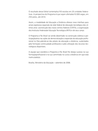 O resultado desse Edital contemplou193 escolas em 20 unidades federa-
tivas. A perspectiva do Programa é que sejam ofertadas10.000 vagas, em
250 polos, até 2010.
Assim, a modalidade de Educação a Distância oferece nova interface para
amais expressiva expansão da rede federal de educação tecnológica dos úl-
timos anos: aconstrução dos novos centros federais (CEFETs), a organização
dos Institutos Federaisde Educação Tecnológica (IFETs) e de seus campi.
O Programa e-Tec Brasil vai sendo desenhado na construção coletiva e par-
ticipaçãoativa nas ações de democratização e expansão da educação profis-
sional no País,valendo-se dos pilares da educação a distância, sustentados
pela formação continuadade professores e pela utilização dos recursos tec-
nológicos disponíveis.
A equipe que coordena o Programa e-Tec Brasil lhe deseja sucesso na sua
formaçãoprofissional e na sua caminhada no curso a distância em que está
matriculado(a).
Brasília, Ministério da Educação – setembro de 2008.
 