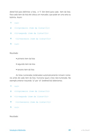 dered list) para delimitar a lista, e ‘li’ (list item) para cada item da lista.
Para cada item da lista ele coloca um marcador, que pode ser uma seta ou
bolinha. Assim:
1 <ul>
2 <li>primeiro item da lista</li>
3 <li>segundo item da lista</li>
4 <li>terceiro item da lista</li>
5 <ul>
Resultado:
	 • primeiro item da lista
	 • segundo item da lista
	 • terceiro item da lista
	 As listas numeradas (ordenadas) automaticamente incluem núme-
ros antes de cada item da lista. Funciona igual a lista não-numerada. No
exemplo anterior trocando ‘ul’ por ‘ol’ (ordered list) obteríamos:
1 <ol>
2 <li>primeiro item da lista</li>
3 <li>segundo item da lista</li>
4 <li>terceiro item da lista</li>
5 <ol>
Resultado:
e-Tec BrasilIntrodução à Multimídia 41
 