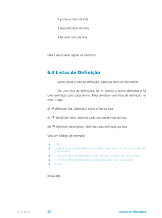 1 primeiro item da lista
	 2 segundo item da lista
	 3 terceiro item da lista
Não é necessário digitar os números.
6.4 Listas de Definição
	 Existe ainda a lista de definição, parecida com um dicionário.
	 Em uma lista de definições, há os termos a serem definidos e há
uma definição para cada termo. Para construir uma lista de definição te-
mos 3 tags:
dl definition list, delimita o início e fim da lista
dt definition term, delimita cada um dos termos da lista
dd definition description, delimita cada definição da lista
Veja um código de exemplo:
1 <dl>
2 <dt>dl</dt> <dd>definition list, delimita o início e fim da
lista</dd>
3 <dt>dt</dt><dd>Delimita cada um dos termos da lista</dd>
4 <dt>dd</dt><dd>Delimita cada definição da lista</dd>
5 </dl>
Resultado:
Técnico em Informáticae-Tec Brasil 42
 