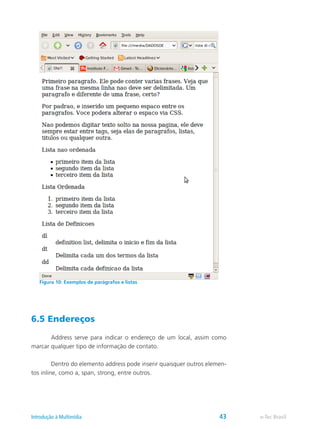 6.5 Endereços
	 Address serve para indicar o endereço de um local, assim como
marcar qualquer tipo de informação de contato.
	 Dentro do elemento address pode inserir quaisquer outros elemen-
tos inline, como a, span, strong, entre outros.
Figura 10: Exemplos de parágrafos e listas
e-Tec BrasilIntrodução à Multimídia 43
 