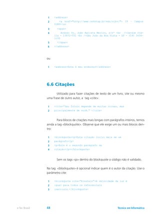 1 <address>
2 <a href="http://www.cefetsp.br/edu/sjbv/"> IF – Campus
SJBV</a>
3 <span>
4 Acesso Dr. João Batista Merlin, s/nº <br />Jardim Itá-
lia - 13872-551 <br />São João da Boa Vista - SP - (19) 3634-
1100
5 </span>
6 </address>
ou
1 <address>Este é meu endereço</address>
6.6 Citações
	 Utilizado para fazer citações de texto de um livro, site ou mesmo
uma frase de outro autor, a tag <cite>:
1 <cite>”Seu futuro depende de muitas coisas, mas
2 principalmente de você.” </cite>
	 Para blocos de citações mais longas com parágrafos inteiros, temos
ainda a tag <blockquote>. Observe que ele exige um ou mais blocos den-
tro:
1 <blockquote><p>Esta citação inclui mais de um
2 parágrafo</p>
3 <p>Este é o segundo parágrafo da
4 citação</p></blockquote>
	 Sem os tags <p> dentro do blockquote o código não é validado.
Na tag <blockquote> é opcional indicar quem é o autor da citação. Use o
parâmetro cite:
1 <blockquote cite=”Einstein”>A velocidade da luz é
2 igual para todos os referenciais
3 inerciais.</blockquote>
Técnico em Informáticae-Tec Brasil 44
 
