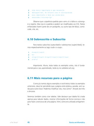 2 algo muito importante e que necessite
3 destaque</em>. No entanto isso é <strong>ainda
4 mais importante e deve ser ainda mais
5 destacado.</strong></p>
	 Observe que a aparência padrão para <em> é o itálico e <strong>
é o negrito. Mas isso é o padrão e podem ser modificados via CSS. Textos
enfatizados fazem parte de um parágrafo, ou outro tipo de bloco, como:
code, cite, etc.
6.10 Sobrescrito e Subscrito
	 Para textos subscritos (subscribed) e sobrescritos (supercribed), te-
mos respectivamente os tags <sub> e <sup>:
1 H<sub>2</sub>O
2 H2
O
3 a<sup>2</sup>= b<sup>2</sup>+c<sup>2</sup>
4 a2
=b2
+c2
	 Importante: Aluno, teste todos os exemplos vistos, isto é funda-
mental para o seu aprendizado, teste-os no validator.w3.org
6.11 Mais recursos para a página
	 Como já criamos alguns exemplos e você testou todos os exemplos
anteriores, deve ter percebido que a página está estática, parada, sem sa-
ída para outro local. Podemos modificar isto, mas como? Através de links
e âncoras.
Veremos também como criar tabelas. Vale destacar que tabela foi criada
apenas para tabular dados, mostrar informações de forma concisa e não
para fazer a estrutura de uma página .html, como era utilizada antigamen-
te.
Técnico em Informáticae-Tec Brasil 46
 
