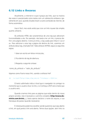 6.12 Links e Âncoras
	 Atualmente, a internet é o que é graças aos links, que na maioria
das vezes é caracterizado como textos com um sobrescrito embaixo e ge-
ralmente em azul, quando clicados levam a outro conteúdo da internet, de
forma automática.
	 Usar é fácil, mas vocês verão que criar um link é quase tão simples
quanto utilizá-lo.
	 Os atributos HTML são características de uma tag que adicionam
funcionalidades a ela. Por exemplo: não basta criar um link, é preciso de-
finir uma página destino. Como já vimos, a tag usada para linkar é <a></
a>. Para adicionar a essa tag a página de destino do link, usaremos um
atributo dessa tag, chamado href. Todo atributo XHTML segue as seguintes
regras:
	 1 deve ser escrito em letras minúsculas;
	 2 fica dentro da tag de abertura;
	 3 Respeita a seguinte sintaxe:
nome_do_atributo = “valor_do_atributo”
Vejamos como ficaria nosso link, usando o atributo href:
1 <a href=”http://www.ifsp.edu.br “>Conheça o IFSP</a>
	 O texto sublinhado indica o local que o navegador irá carregar no
momento que o usuário clicar no link, e o Conheça o IFSP será o texto que
o usuário verá.
	 Quando criarmos links para as páginas que estão dentro do nosso
próprio servidor, não é necessário o caminho completo (http://www.do-
minio.com.br/etc…), basta apenas declarar o nome do arquivo, e sua
hierarquia de pastas (quando necessário).
	 É interessante podermos escolher aonde queremos que seja aberto
o link, em qual janela o link será aberto. Temos duas opções: abrir links na
e-Tec BrasilIntrodução à Multimídia 47
 