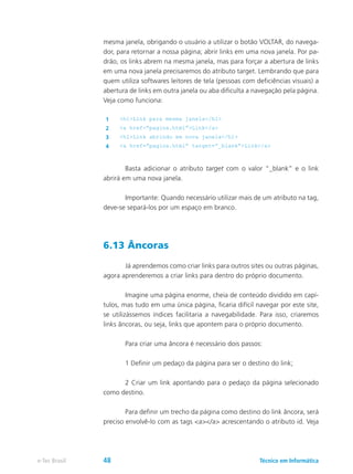 mesma janela, obrigando o usuário a utilizar o botão VOLTAR, do navega-
dor, para retornar a nossa página; abrir links em uma nova janela. Por pa-
drão, os links abrem na mesma janela, mas para forçar a abertura de links
em uma nova janela precisaremos do atributo target. Lembrando que para
quem utiliza softwares leitores de tela (pessoas com deficiências visuais) a
abertura de links em outra janela ou aba dificulta a navegação pela página.
Veja como funciona:
1 <h1>Link para mesma janela</h1>
2 <a href=”pagina.html”>Link</a>
3 <h1>Link abrindo em nova janela</h1>
4 <a href=”pagina.html” target=”_blank”>Link</a>
	 Basta adicionar o atributo target com o valor “_blank” e o link
abrirá em uma nova janela.
	 Importante: Quando necessário utilizar mais de um atributo na tag,
deve-se separá-los por um espaço em branco.
6.13 Âncoras
	 Já aprendemos como criar links para outros sites ou outras páginas,
agora aprenderemos a criar links para dentro do próprio documento.
	 Imagine uma página enorme, cheia de conteúdo dividido em capí-
tulos, mas tudo em uma única página, ficaria difícil navegar por este site,
se utilizássemos índices facilitaria a navegabilidade. Para isso, criaremos
links âncoras, ou seja, links que apontem para o próprio documento.
	 Para criar uma âncora é necessário dois passos:
	 1 Definir um pedaço da página para ser o destino do link;
	 2 Criar um link apontando para o pedaço da página selecionado
como destino.
	 Para definir um trecho da página como destino do link âncora, será
preciso envolvê-lo com as tags <a></a> acrescentando o atributo id. Veja
Técnico em Informáticae-Tec Brasil 48
 