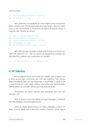 como funciona:
1 <h4><a id=”ancora1”>Título 1</a></h4>
2 <p>Parágrafo 1...</p>
	 Bem, definimos um parágrafo de nossa página como uma âncora,
agora é preciso criar um link apontando para essa âncora. Para isso, basta
criar um link normalmente, e no caminho da página de destino colocar o
seguinte valor: #nome_da_ancora.
1 <h4><a id=”topo”>Topo</a></h4>
2 <a href=”#ancora1”>Parágrafo 1</>
3 <h4><a id=”ancora1”>Título 1</a></h4>
4 <p>Parágrafo 1...</p>
5 <a href=”#topo”>Voltar para o topo</a>
	 Nos casos em que a posição na página de destino é um título mar-
cado com títulos (h1, h2 .. h6), ou mesmo um parágrafo ou qualquer ob-
jeto específico, pode-se usar o parâmetro id. Exemplo:
1 <h4 id=”respond”>Envie um comentário</h4>
6.14 Tabelas
	 Muitas páginas foram construídas com tabelas, pois na época, era
o único recurso para construí-las com uma boa aparência. Para montar
layout de páginas cada vez mais elaboradas e detalhadas, a tabela ainda
é uma ferramenta muito usada, embora esta prática seja desencorajada.
Tabelas devem ser utilizadas apenas para tabulação de dados.
	 Atualmente, há outros recursos mais avançados para isso, por
exemplo: CSS.
	 Dica: Se quiser se livrar das tabelas em layout de página, conheça o
site http://tableless.com.br/artigos/tutorial/.
	 Todas as tabelas devem possuir um título, cabeçalho, corpo e ro-
dapé. Criamos tabela com o elemento <table>. Podemos utilizar alguns
e-Tec BrasilIntrodução à Multimídia 49
 