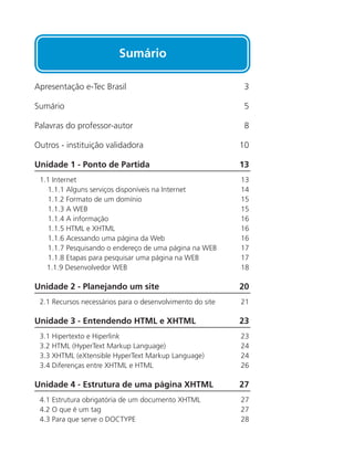 Sumário
Apresentação e-Tec Brasil 	 3
Sumário 	 5
Palavras do professor-autor 	 8
Outros - instituição validadora 	 10
Unidade 1 - Ponto de Partida 	 13
1.1 Internet	 13	
1.1.1 Alguns serviços disponíveis na Internet	 14	
1.1.2 Formato de um domínio	 15
1.1.3 A WEB	 15
1.1.4 A informação	 16
1.1.5 HTML e XHTML	 16
1.1.6 Acessando uma página da Web	 16
1.1.7 Pesquisando o endereço de uma página na WEB	 17
1.1.8 Etapas para pesquisar uma página na WEB	 17
1.1.9 Desenvolvedor WEB	 18
Unidade 2 - Planejando um site	 20
2.1 Recursos necessários para o desenvolvimento do site	 21	
Unidade 3 - Entendendo HTML e XHTML	 23
3.1 Hipertexto e Hiperlink	 23	
3.2 HTML (HyperText Markup Language)	 24	
3.3 XHTML (eXtensible HyperText Markup Language)	 24
3.4 Diferenças entre XHTML e HTML	 26
Unidade 4 - Estrutura de uma página XHTML 	 27
4.1 Estrutura obrigatória de um documento XHTML	 27	
4.2 O que é um tag	 27	
4.3 Para que serve o DOCTYPE	 28
 
