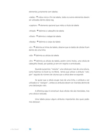 elementos juntamente com tabelas:
<table> indica início e fim da tabela, todos os outros elementos devem
ser utilizados dentro desta tag.
<caption> elemento opcional que indica o título da tabela
<thead> delimita o cabeçalho da tabela
<tfoot> delimita o rodapé da tabela
<tbody> delimita o corpo da tabela
<tr> delimita as linhas da tabela, observe que os dados de células ficam
dentro de uma linha
<td> delimita as células da tabela
<th> delimita as células da tabela, porém como títulos, uma célula de
cabeçalho (head), por padrão já vem em negrito e centralizado.
	 Quando quisermos “mesclar” uma célula por mais de uma coluna,
como fazemos no Excel ou no Word, temos que utilizar o atributo “cols-
pan” seguido do número de colunas que a célula deve se expandir.
	 Se quiser que a célula ocupe mais de uma linha, o atributo a ser
utilizado é o “rowspan”, ambos os atributos devem ser inseridos dentro de
uma declaração <td>.
	 A diferença aqui é conceitual: duas células não são mescladas, mas
uma célula é esticada.
	 Uma tabela possui alguns atributos importantes dos quais pode-
mos destacar:
Técnico em Informáticae-Tec Brasil 50
 
