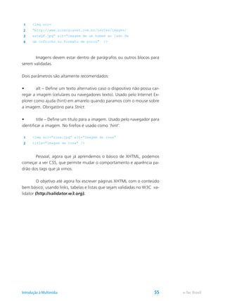 1 <img src=
2 “http://www.sinergianet.com.br/testes/images/
3 esteQF.jpg” alt=“imagem de um homem ao lado de
4 um cofrinho no formato de porco” />
	 Imagens devem estar dentro de parágrafos ou outros blocos para
serem validadas.
Dois parâmetros são altamente recomendados:
•	 alt – Define um texto alternativo caso o dispositivo não possa car-
regar a imagem (celulares ou navegadores texto). Usado pelo Internet Ex-
plorer como ajuda (hint) em amarelo quando paramos com o mouse sobre
a imagem. Obrigatório para Strict.
•	 title – Define um título para a imagem. Usado pelo navegador para
identificar a imagem. No firefox é usado como ‘hint’.
1 <img src=“rosa.jpg” alt=“Imagem de rosa”
2 title=“imagem de rosa” />
	 Pessoal, agora que já aprendemos o básico de XHTML, podemos
começar a ver CSS, que permite mudar o comportamento e aparência pa-
drão dos tags que já vimos.
	 O objetivo até agora foi escrever páginas XHTML com o conteúdo
bem básico, usando links, tabelas e listas que sejam validadas no W3C va-
lidator (http://validator.w3.org).
e-Tec BrasilIntrodução à Multimídia 55
 