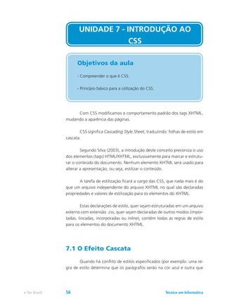 Com CSS modificamos o comportamento padrão dos tags XHTML,
mudando a aparência das páginas.
	 CSS significa Cascading Style Sheet, traduzindo: folhas de estilo em
cascata.
	 Segundo Silva (2003), a introdução deste conceito preconiza o uso
dos elementos (tags) HTML/XHTML, exclusivamente para marcar e estrutu-
rar o conteúdo do documento. Nenhum elemento XHTML será usado para
alterar a apresentação, ou seja, estilizar o conteúdo.
	 A tarefa de estilização ficará a cargo das CSS, que nada mais é do
que um arquivo independente do arquivo XHTML no qual são declaradas
propriedades e valores de estilização para os elementos do XHTML.
	 Estas declarações de estilo, quer sejam estruturadas em um arquivo
externo com extensão .css, quer sejam declaradas de outros modos (impor-
tadas, lincadas, incorporadas ou inline), contém todas as regras de estilo
para os elementos do documento XHTML.
7.1 O Efeito Cascata
	 Quando há conflito de estilos especificados (por exemplo: uma re-
gra de estilo determina que os parágrafos serão na cor azul e outra que
UNIDADE 7 - INTRODUÇÃO AO
CSS
Objetivos da aula
- Compreender o que é CSS.
- Princípio básico para a utilização do CSS.
Técnico em Informáticae-Tec Brasil 56
 