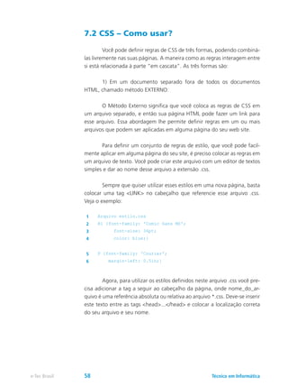7.2 CSS – Como usar?
	 Você pode definir regras de CSS de três formas, podendo combiná-
las livremente nas suas páginas. A maneira como as regras interagem entre
si está relacionada à parte “em cascata”. As três formas são:
	 1) Em um documento separado fora de todos os documentos
HTML, chamado método EXTERNO:
	 O Método Externo significa que você coloca as regras de CSS em
um arquivo separado, e então sua página HTML pode fazer um link para
esse arquivo. Essa abordagem lhe permite definir regras em um ou mais
arquivos que podem ser aplicadas em alguma página do seu web site.
	 Para definir um conjunto de regras de estilo, que você pode facil-
mente aplicar em alguma página do seu site, é preciso colocar as regras em
um arquivo de texto. Você pode criar este arquivo com um editor de textos
simples e dar ao nome desse arquivo a extensão .css.
	 Sempre que quiser utilizar esses estilos em uma nova página, basta
colocar uma tag <LINK> no cabeçalho que referencie esse arquivo .css.
Veja o exemplo:
1 Arquivo estilo.css
2 H1 {font-family: 'Comic Sans MS';
3 font-size: 36pt;
4 color: blue;}
5 P {font-family: 'Courier';
6 margin-left: 0.5in;}
	 Agora, para utilizar os estilos definidos neste arquivo .css você pre-
cisa adicionar a tag a seguir ao cabeçalho da página, onde nome_do_ar-
quivo é uma referência absoluta ou relativa ao arquivo *.css. Deve-se inserir
este texto entre as tags <head>...</head> e colocar a localização correta
do seu arquivo e seu nome.
Técnico em Informáticae-Tec Brasil 58
 