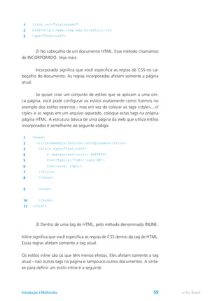 1 <link rel="stylesheet"
2 href=http://www.ifsp.edu.br/estilo.css
3 type="text/css">
	 2) No cabeçalho de um documento HTML. Esse método chamamos
de INCORPORADO. Veja mais:
	 Incorporado significa que você especifica as regras de CSS no ca-
beçalho do documento. As regras incorporadas afetam somente a página
atual.
	 Se quiser criar um conjunto de estilos que se aplicam a uma úni-
ca página, você pode configurar os estilos exatamente como fizemos no
exemplo dos estilos externos - mas em vez de colocar as tags <style>...</
style> e as regras em um arquivo separado, coloque estas tags na própria
página HTML. A estrutura básica de uma página da web que utiliza estilos
incorporados é semelhante ao seguinte código:
1 <head>
2 <title>Exemplo Estilos Incorporados</title>
3 <style type="text/css">
4 P {background-color: #FFFFFF;
5 font-family:'Comic Sans MS';
6 font-size: 14pt;}
7 </style>
8 </head>
9 <body>
10 </body>
11 </html>
	 3) Dentro de uma tag de HTML, pelo método denominado INLINE:
Inline significa que você especifica as regras de CSS dentro da tag de HTML.
Essas regras afetam somente a tag atual.
Os estilos inline são os que têm menos efeitos. Eles afetam somente a tag
atual - não outras tags na página e tampouco outros documentos. A sinta-
xe para definir um estilo inline é a seguinte:
e-Tec BrasilIntrodução à Multimídia 59
 