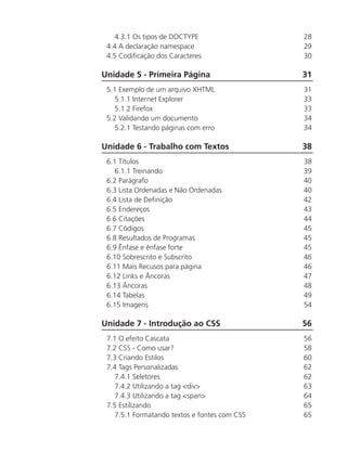 4.3.1 Os tipos de DOCTYPE	 28
4.4 A declaração namespace	 29
4.5 Codificação dos Caracteres	 30
Unidade 5 - Primeira Página	 31
5.1 Exemplo de um arquivo XHTML	 31	
5.1.1 Internet Explorer	 33
5.1.2 Firefox	 33
5.2 Validando um documento	 34
5.2.1 Testando páginas com erro	 34
Unidade 6 - Trabalho com Textos	 38
6.1 Títulos	 38
6.1.1 Treinando	 39
6.2 Parágrafo	 40
6.3 Lista Ordenadas e Não Ordenadas	 40
6.4 Lista de Definição	 42
6.5 Endereços	 43
6.6 Citações	 44
6.7 Códigos	 45
6.8 Resultados de Programas	 45
6.9 Ênfase e ênfase forte	 45
6.10 Sobrescrito e Subscrito	 46
6.11 Mais Recusos para página	 46
6.12 Links e Âncoras	 47
6.13 Âncoras	 48
6.14 Tabelas	 49
6.15 Imagens	 54
Unidade 7 - Introdução ao CSS	 56
7.1 O efeito Cascata	 56	
7.2 CSS - Como usar?	 58
7.3 Criando Estilos	 60
7.4 Tags Personalizadas	 62
7.4.1 Seletores	 62
7.4.2 Utilizando a tag <div>	 63
7.4.3 Utilizando a tag <span>	 64
7.5 Estilizando	 65
7.5.1 Formatando textos e fontes com CSS	 65
 