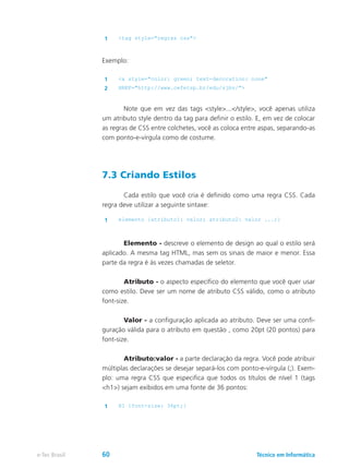 1 <tag style="regras css">
Exemplo:
1 <a style="color: green; text-decoration: none"
2 HREF="http://www.cefetsp.br/edu/sjbv/">
	 Note que em vez das tags <style>...</style>, você apenas utiliza
um atributo style dentro da tag para definir o estilo. E, em vez de colocar
as regras de CSS entre colchetes, você as coloca entre aspas, separando-as
com ponto-e-vírgula como de costume.
7.3 Criando Estilos
	 Cada estilo que você cria é definido como uma regra CSS. Cada
regra deve utilizar a seguinte sintaxe:
	
1 elemento {atributo1: valor; atributo2: valor ...;}
	 Elemento - descreve o elemento de design ao qual o estilo será
aplicado. A mesma tag HTML, mas sem os sinais de maior e menor. Essa
parte da regra é às vezes chamadas de seletor.
	 Atributo - o aspecto específico do elemento que você quer usar
como estilo. Deve ser um nome de atributo CSS válido, como o atributo
font-size.
	 Valor - a configuração aplicada ao atributo. Deve ser uma confi-
guração válida para o atributo em questão , como 20pt (20 pontos) para
font-size.
	 Atributo:valor - a parte declaração da regra. Você pode atribuir
múltiplas declarações se desejar separá-los com ponto-e-vírgula (;). Exem-
plo: uma regra CSS que especifica que todos os títulos de nível 1 (tags
<h1>) sejam exibidos em uma fonte de 36 pontos:
1 H1 {font-size: 36pt;}
Técnico em Informáticae-Tec Brasil 60
 