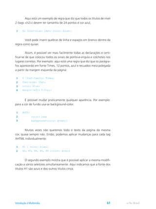 Aqui está um exemplo de regra que diz que todos os títulos de nível
2 (tags <h2>) devem ter tamanho de 24 pontos e cor azul;
1 H2 {font-size: 24pt; color: blue;}
	 Você pode inserir quebras de linha e espaços em branco dentro da
regra como quiser.
	 Assim, é possível ver mais facilmente todas as declarações e certi-
ficar-se de que colocou todos os sinais de ponto-e-vírgula e colchetes nos
lugares corretos. Por exemplo: aqui está uma regra que diz que os parágra-
fos aparecerão em fonte Times, 12 pontos, azul e recuados meia polegada
a partir da margem esquerda da página:
1 P {font-family: Times;
2 font-size: 12pt;
3 color: blue;
4 margin-left: 0.5in;}
	 É possível mudar praticamente qualquer aparência. Por exemplo:
para a cor de fundo usa-se background-color:
1 BODY{
2 color: red;
3 background-color: green;}
	 Muitas vezes não queremos todo o texto da página da mesma
cor, quase sempre não. Então, podemos aplicar mudanças para cada tag
XHTML individualmente:
1 H1 { color: blue;}
2 H2, H3, H4, H5, H6 {color: gray;}
	 O segundo exemplo mostra que é possível aplicar a mesma modifi-
cação a vários seletores simultaneamente. Aqui indicamos que a fonte dos
títulos H1 são azuis e dos outros títulos cinza.
e-Tec BrasilIntrodução à Multimídia 61
 
