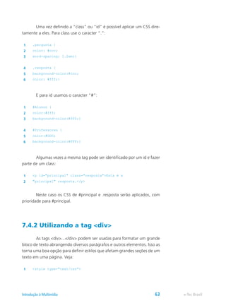 Uma vez definido a “class” ou “id” é possível aplicar um CSS dire-
tamente a eles. Para class use o caracter “.”:
1 .pergunta {
2 color: #ccc;
3 word-spacing: 1.2em;}
4 .resposta {
5 background-color:#ccc;
6 color: #fff;}
	 E para id usamos o caracter “#”:
1 #Alunos {
2 color:#fff;
3 background-color:#000;}
4 #Professores {
5 color:#OOO;
6 background-color:#FFF;}
	 Algumas vezes a mesma tag pode ser identificado por um id e fazer
parte de um class:
1 <p id="principal" class="resposta">Esta é a
2 "principal" resposta.</p>
	 Neste caso os CSS de #principal e .resposta serão aplicados, com
prioridade para #principal.
7.4.2 Utilizando a tag <div>
	 As tags <div>...</div> podem ser usadas para formatar um grande
bloco de texto abrangendo diversos parágrafos e outros elementos. Isso as
torna uma boa opção para definir estilos que afetam grandes seções de um
texto em uma página. Veja:
1 <style type="text/css">
e-Tec BrasilIntrodução à Multimídia 63
 