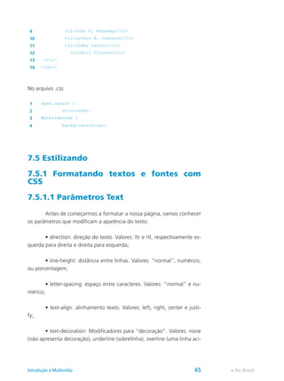 9 <li>John F. Kennedy</li>
10 <li>Lyndon B. Johnson</li>
11 <li>Jimmy Carter</li>
12 <li>Bill Clinton</li>
13 </ul>
14 </div>
No arquivo .css:
1 span.caract {
2 color:red;}
3 #presidentes {
4 background:blue;}
7.5 Estilizando
7.5.1 Formatando textos e fontes com
CSS
7.5.1.1 Parâmetros Text
	 Antes de começarmos a formatar a nossa página, vamos conhecer
os parâmetros que modificam a aparência do texto:
	 • direction: direção do texto. Valores: ltr e rtl, respectivamente es-
querda para direita e direita para esquerda;
	 • line-height: distância entre linhas. Valores: “normal”, numérico,
ou porcentagem;
	 • letter-spacing: espaço entre caracteres. Valores: “normal” e nu-
mérico;
	 • text-align: alinhamento texto. Valores: left, right, center e justi-
fy;
	 • text-decoration: Modificadores para “decoração”. Valores: none
(não apresenta decoração), underline (sobrelinha), overline (uma linha aci-
e-Tec BrasilIntrodução à Multimídia 65
 