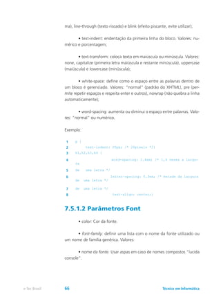 ma), line-through (texto riscado) e blink (efeito piscante, evite utilizar);
	 • text-indent: endentação da primeira linha do bloco. Valores: nu-
mérico e porcentagem;
	 • text-transform: coloca texto em maiúscula ou minúscula. Valores:
none, capitalize (primeira letra maiúscula e restante minúscula), uppercase
(maiúscula) e lowercase (minúscula);
	 • white-space: define como o espaço entre as palavras dentro de
um bloco é gerenciado. Valores: “normal” (padrão do XHTML), pre (per-
mite repetir espaços e respeita enter e outros), nowrap (não quebra a linha
automaticamente);
	 • word-spacing: aumenta ou diminui o espaço entre palavras. Valo-
res: “normal” ou numérico.
Exemplo:
1 p {
2 text-indent: 20px; /* 20pixels */}
3 h1,h2,h3,h4 {
4 word-spacing: 1.4em; /* 1,4 vezes a largu-
ra
5 de uma letra */
6 letter-spacing: 0.3em; /* metade da largura
de uma letra */
7 de uma letra */
8 text-align: center;}
7.5.1.2 Parâmetros Font
	 • color: Cor da fonte.
	 • font-family: definir uma lista com o nome da fonte utilizado ou
um nome de família genérica. Valores:
	 • nome da fonte. Usar aspas em caso de nomes compostos “lucida
console”.
Técnico em Informáticae-Tec Brasil 66
 
