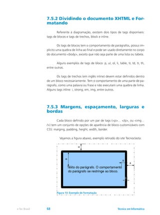 7.5.2 Dividindo o documento XHTML e For-
matando
	 Referente à diagramação, existem dois tipos de tags disponíveis:
tags de blocos e tags de trechos, block e inline.
	 Os tags de blocos tem o comportamento de parágrafos, possui im-
plícito uma quebra de linha ao final e pode ser usado diretamente no corpo
do documento <body>, exceto que não seja parte de uma lista ou tabela.
	 Alguns exemplos de tags de bloco: p, ul, ol, li, table, tr, td, tr, th,
entre outras.
	 Os tags de trechos (em inglês inline) devem estar definidos dentro
de um bloco necessariamente. Tem o comportamento de uma parte de pa-
rágrafo, como uma palavra ou frase e não executam uma quebra de linha.
Alguns tags inline: i, strong, em, img, entre outros.
7.5.3 Margens, espaçamento, larguras e
bordas
	 Cada bloco definido por um par de tags (<p>… </p>, ou <img…
/>) tem um conjunto de opções de aparência de bloco customizáveis com
CSS: marging, padding, height, width, border.
	 Vejamos a figura abaixo, exemplo retirado do site Tecnoclasta:
Figura 13: Exemplo de formatação
Técnico em Informáticae-Tec Brasil 68
 