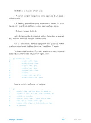 Neste bloco as medidas referem-se a :
	 • A Margin: Margem transparente com a separação de um bloco e
o bloco vizinho.
	 • B Padding: preenchimento ou espaçamento interno do bloco.
Espaço entre o conteúdo do bloco, no caso o parágrafo e a borda.
	 • C Border: Largura da borda.
	 Além destas medidas, temos ainda a altura (height) e a largura (wi-
dth), medidas dentro da área com texto na figura.
	 Isso é, a área em azul menos o espaço sem texto (padding). Portan-
to a largura total visível do bloco é width + 2*padding + 2*border.
	 Todas estas opções são configuráveis para cada um dos 4 lados do
bloco individualmente: top, left, bottom, right. Assim:
1 p{ margin-top: 15px;
2 margin-right: 10px;
3 margin-bottom: 20px;
4 margin-left: 12px;
5 padding-top: 10px;
6 padding-right: 12px;
7 padding-...
8 border-width-top: 10px;
9 border-width-left: 12px;}
	 Pode-se também configurar em conjunto:
1 p{
2 margin: 15px 10px 20px 12px; // define na
3 següência: topo, direita, base, esquerda, no
4 sentido do relógio.
5 padding: 10px 12px; // define topo e base
6 como 10px e laterais como 12px
7 border-width: 20px; // toda borda com 20px
8 de largura}
e-Tec BrasilIntrodução à Multimídia 69
 