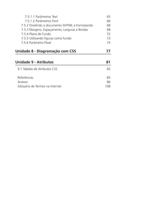 7.5.1.1 Parâmetros Text	 65
7.5.1.2 Parâmetros Font	 66
7.5.2 Dividindo o documento XHTML e Formatando	 68
7.5.3 Margens, Espaçamento, Larguras e Bordas	 68
7.5.4 Plano de Fundo	 72
7.5.5 Utilizando figuras como fundo	 73
7.5.6 Parâmetro Float	 75
Unidade 8 - Diagramação com CSS	 77
Unidade 9 - Atributos	 81
9.1 Tabelas de Atributos CSS	 82
Referências	 85
Anexos	 86
Glossário de Termos na Internet	 108
	
 