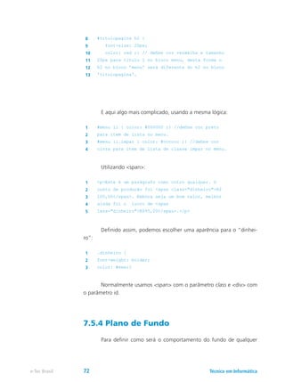 8 #titulopagina h2 {
9 font-size: 20px;
10 color: red ;} // define cor vermelha e tamanho
11 20px para título 2 no bloco menu, desta forma o
12 h2 no bloco 'menu' será diferente do h2 no bloco
13 'titulopagina'.
	 E aqui algo mais complicado, usando a mesma lógica:
1 #menu li { color: #000000 ;} //define cor preto
2 para item de lista no menu.
3 #menu li.impar { color: #cccccc ;} //define cor
4 cinza para item de lista de classe impar no menu.
	 Utilizando <span>:
1 <p>Este é um parágrafo como outro qualquer. O
2 custo de produção foi <span class="dinheiro">R$
3 100,00</span>. Embora seja um bom valor, melhor
4 ainda foi o lucro de <span
5 lass="dinheiro">R$95,00</span>.</p>
	 Definido assim, podemos escolher uma aparência para o “dinhei-
ro”:
1 .dinheiro {
2 font-weight: bolder;
3 color: #eee;}
	 Normalmente usamos <span> com o parâmetro class e <div> com
o parâmetro id.
7.5.4 Plano de Fundo
	 Para definir como será o comportamento do fundo de qualquer
Técnico em Informáticae-Tec Brasil 72
 