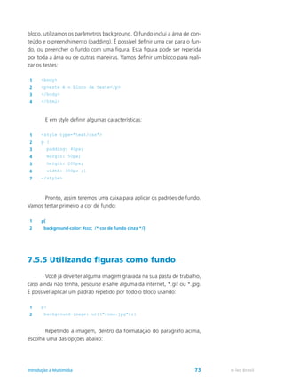 bloco, utilizamos os parâmetros background. O fundo inclui a área de con-
teúdo e o preenchimento (padding). É possível definir uma cor para o fun-
do, ou preencher o fundo com uma figura. Esta figura pode ser repetida
por toda a área ou de outras maneiras. Vamos definir um bloco para reali-
zar os testes:
1 <body>
2 <p>este é o bloco de teste</p>
3 </body>
4 </html>
	 E em style definir algumas características:
1 <style type="text/css">
2 p {
3 padding: 40px;
4 margin: 50px;
5 heigth: 200px;
6 width: 300px ;}
7 </style>
	 Pronto, assim teremos uma caixa para aplicar os padrões de fundo.
Vamos testar primeiro a cor de fundo:
1 p{
2 background-color: #ccc; /* cor de fundo cinza */}
7.5.5 Utilizando figuras como fundo
	 Você já deve ter alguma imagem gravada na sua pasta de trabalho,
caso ainda não tenha, pesquise e salve alguma da internet, *.gif ou *.jpg.
É possível aplicar um padrão repetido por todo o bloco usando:
1 p{
2 background-image: url(“rosa.jpg”);}
	 Repetindo a imagem, dentro da formatação do parágrafo acima,
escolha uma das opções abaixo:
e-Tec BrasilIntrodução à Multimídia 73
 