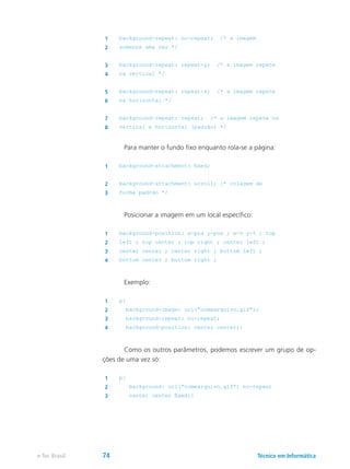 1 background-repeat: no-repeat; /* a imagem
2 somente uma vez */
3 background-repeat: repeat-y; /* a imagem repete
4 na vertical */
5 background-repeat: repeat-x; /* a imagem repete
6 na horizontal */
7 background-repeat: repeat; /* a imagem repete na
8 vertical e horizontal (padrão) */
	 Para manter o fundo fixo enquanto rola-se a página:
1 background-attachment: fixed;
2 background-attachment: scroll; /* rolagem de
3 forma padrão */
	 Posicionar a imagem em um local específico:
1 background-position: x-pos y-pos ; x-% y-% ; top
2 left ; top center ; top right ; center left ;
3 center center ; center right ; bottom left ;
4 bottom center ; bottom right ;
	 Exemplo:
1 p{
2 background-image: url(“nomearquivo.gif”);
3 background-repeat: no-repeat;
4 background-position: center center;}
	 Como os outros parâmetros, podemos escrever um grupo de op-
ções de uma vez só:
1 p{
2 background: url(“nomearquivo.gif”) no-repeat
3 center center fixed;}
Técnico em Informáticae-Tec Brasil 74
 