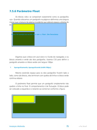 7.5.6 Parâmetro Float
	 Os blocos <div> se comportam exatamente como os parágrafos
<p>. Quando colocamos um parágrafo na página e definimos uma largura
menor que a largura da página é evidente que sobrará espaço a direita do
bloco. Veja a figura abaixo:
	 Digamos que o bloco em azul claro é o fundo do navegador, e os
blocos amarelo e verde são dois parágrafos. Usamos CSS para definir o
parágrafo amarelo e o bloco verde com largura 100px:
1 #paragrafoamarelo, #paragrafoverde {width:100px;}
	 Mesmo existindo espaço para os dois parágrafos ficarem lado a
lado, como são blocos, eles terminam com quebra de linha e o bloco verde
continua abaixo.
	 O parâmetro float permite que um parágrafo simplesmente não
quebre a linha no final. O comportamento é de flutuação. O bloco pode
ser colocado a esquerda e o restante vai contornar conforme a figura:
Figura 14: Exemplo de uso de <div> sem o Float - Site Tecnoclasta
e-Tec BrasilIntrodução à Multimídia 75
 