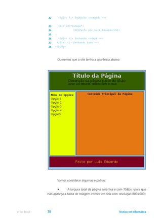 22 </div> <!- fechando conteúdo -->
23 <div id=”rodape”>
24 <h2>Feito por Luís Eduardo</h2>
25 …
26 </div> <!- fechando rodapé -->
27 </div> <!- fechando tudo -->
28 </body>
	 Queremos que o site tenha a aparência abaixo:
	 Vamos considerar algumas escolhas:
	 •	 A largura total da página será fixa e com 758px. (para que
não apareça a barra de rolagem inferior em tela com resolução 800×600)
Técnico em Informáticae-Tec Brasil 78
 