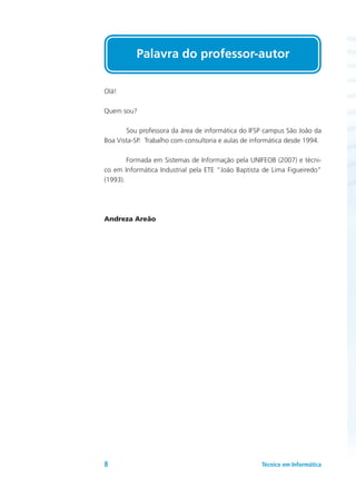 Olá!
Quem sou?
	 Sou professora da área de informática do IFSP campus São João da
Boa Vista-SP. Trabalho com consultoria e aulas de informática desde 1994.
	 Formada em Sistemas de Informação pela UNIFEOB (2007) e técni-
co em Informática Industrial pela ETE “João Baptista de Lima Figueiredo”
(1993).
Andreza Areão
Palavra do professor-autor
Técnico em Informática8
 