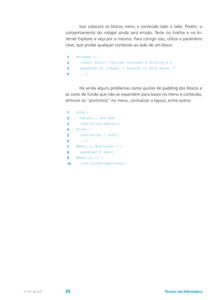 Isso colocará os blocos menu e conteúdo lado a lado. Porém, o
comportamento do rodapé ainda será errado. Teste no Firefox e no In-
ternet Explorer e veja por si mesmo. Para corrigir isso, utilize o parâmetro
clear, que proíbe qualquer conteúdo ao lado de um bloco:
1 #rodape {...
2 clear: both; /*proíbe conteúdo à direita e a
3 esquerda do rodapé, o fazendo ir para baixo */
4 ...}
	 Há ainda alguns problemas como ajustes de padding dos blocos e
as cores de fundo que não se expandem para baixo no menu e conteúdo,
eliminar os “pontinhos” no menu, centralizar o layout, entre outros.
1 body {
2 margin : 0px 0px;
3 text-align:center;}
4 #tudo {
5 text-align : left;
6 ...}
7 #menu *, #conteudo * {
8 padding: 0 6px;}
9 #menu ul li {
10 list-style-type:none;}
Técnico em Informáticae-Tec Brasil 80
 