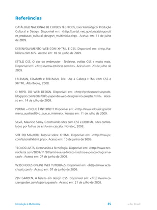 Referências
CATÁLOGO NACIONAL DE CURSOS TÉCNICOS, Eixo Tecnológico: Produção
Cultural e Design. Disponível em: <http://portal.mec.gov.br/catalogonct/
et_producao_cultural_design/t_multimidia.php>. Acesso em: 11 de julho
de 2009.
DESENVOLVIMENTO WEB COM XHTML E CSS. Disponível em: <http://ta-
bleless.com.br/>. Acesso em: 10 de junho de 2009.
ESTILO CSS, O site do webmaster - Tebleless, estilos CSS e muito mais.
Disponível em: <http://www.estilocss.com.br>. Acesso em: 23 de julho de
2009.
FREEMAN, Elisabeth e FREEMAN, Eric. Use a Cabeça HTML com CSS e
XHTML. Alta Books, 2008.
O PAPEL DO WEB DESIGN. Disponível em: <http://professorathaisprwb.
blogspot.com/2007/08/o-papel-do-web-designer-no-projeto.html>. Aces-
so em: 14 de julho de 2009.
PORTAL – O QUE É INTERNET? Disponível em: <http://www.idbrasil.gov.br/
menu_auxiliar/09-o_que_e_internet>. Acesso em: 11 de julho de 2009.
SILVA, Maurício Samy. Construindo sites com CSS e (X)HTML, sites contro-
lados por folhas de estilo em cascata. Novatec, 2008.
SITE DO MAUJOR, Tutorial sobre XHTML. Disponível em: <http://maujor.
com/tutorial/xhtml.php>. Acesso em: 10 de junho de 2009.
TECNOCLASTA, Detonando a Tecnologia. Disponível em: <http://www.tec-
noclasta.com/2007/11/20/setima-aula-blocos-trechos-e-pouca-diagrama-
cao/>. Acesso em: 07 de junho de 2009.
W3SCHOOLS ONLINE WEB TUTORIALS. Disponível em: <http://www.w3s-
chools.com/>. Acesso em: 07 de junho de 2009.
ZEN GARDEN, A beleza em design CSS. Disponível em: <http://www.cs-
szengarden.com/tr/portuguese/>. Acesso em: 21 de julho de 2009.
e-Tec BrasilIntrodução à Multimídia 85
 