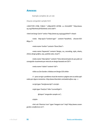 Anexos
	 Exemplo completo de um site
Arquivo zengarden-sample.html
<!DOCTYPE HTML PUBLIC “-//W3C//DTD XHTML 1.0 Strict//EN” “http://www.
w3.org/TR/xhtml1/DTD/xhtml1-strict.dtd”>
<html xml:lang=”pt-br” xmlns=”http://www.w3.org/1999/xhtml”><head>
	 <meta http-equiv=”content-type” content=”text/html; charset=ISO-
8859-1”>
	 <meta name=”author” content=”Dave Shea”>
	 <meta name=”keywords” content=”design, css, cascading, style, sheets,
xhtml, design gráfico, w3c, padrões web, visual”>
	 <meta name=”description” content=”Uma demonstração do que pode ser
conseguido visualmente por meio de um design baseado em CSS”>
	 <meta name=”robots” content=”all”>
	 <title>css Zen Garden: A Beleza em Design CSS</title>
	 <!-- para corrigir o problema visual de mostrar a página sem os estilos apli-
cados por alguns momentos. http://www.bluerobot.com/web/css/fouc.asp -->
	 <script type=”text/javascript”></script>
	 <style type=”text/css” title=”currentStyle”>
		 @import “zengarden-sample.css”;
	 </style>
	 <link rel=”Shortcut Icon” type=”image/x-icon” href=”http://www.csszen-
garden.com/favicon.ico”>	
Técnico em Informáticae-Tec Brasil 86
 