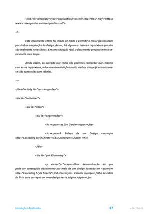 <link rel=”alternate” type=”application/rss+xml” title=”RSS” href=”http://
www.csszengarden.com/zengarden.xml”>
<!--
	 Este documento xhtml foi criado de modo a permitir a maior flexibilidade
possível na adaptação do design. Assim, há algumas classes e tags extras que não
são realmente necessários. Em uma situação real, o documento provavelmente se-
ria muito mais limpo.
	 Ainda assim, eu acredito que todos nós podemos concordar que, mesmo
com esses tags extras, o documento ainda fica muito melhor do que ficaria se tives-
se sido construído com tabelas.
-->
</head><body id=”css-zen-garden”>
<div id=”container”>
	 <div id=”intro”>
		 <div id=”pageHeader”>
			 <h1><span>css Zen Garden</span></h1>
			 <h2><span>A Beleza de um Design <acronym
title=”Cascading Style Sheets”>CSS</acronym></span></h2>
		 </div>
		 <div id=”quickSummary”>
			 <p class=”p1”><span>Uma demonstração do que
pode ser conseguido visualmente por meio de um design baseado em <acronym
title=”Cascading Style Sheets”>CSS</acronym>. Escolha qualquer folha de estilo
da lista para carregar um novo design nesta página.</span></p>
e-Tec BrasilIntrodução à Multimídia 87
 