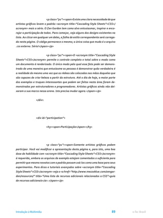 <pclass=”p1”><span>Existeumaclaranecessidadedeque
artistas gráficos levem o padrão <acronym title=”Cascading Style Sheets”>CSS</
acronym> mais a sério. O Zen Garden tem como alvo entusiasmar, inspirar e enco-
rajar a participação de todos. Para começar, veja alguns dos designs existentes na
lista. Ao clicar em qualquer um deles, a folha de estilo correspondente será carrega-
da nesta página. O código permanece o mesmo; a única coisa que muda é o arquivo
.css externo. Sério!</span></p>
			 <p class=”p2”><span>O <acronym title=”Cascading Style
Sheets”>CSS</acronym> permite o controle completo e total sobre o modo como
um documento é renderizado. O único modo pelo qual esse fato pode ser demons-
trado de uma maneira que entusiasme as pessoas é demonstrar quão verdadeira é
a realidade do mesmo uma vez que as rédeas são colocadas nas mãos daqueles que
são capazes de criar beleza a partir da estrutura. Até o dia de hoje, a maior parte
dos exemplos e truques interessantes que podem ser feitos nesta área foram de-
monstrados por estruturadores e programadores. Artistas gráficos ainda não dei-
xaram a sua marca nessa arena. Isto precisa mudar agora.</span></p>
		 </div>
		 <div id=”participation”>
			 <h3><span>Participação</span></h3>
			 <p class=”p1”><span>Somente artistas gráficos podem
participar. Você vai modificar a apresentação desta página e, para isto, uma boa
dose de habilidade com <acronym title=”Cascading Style Sheets”>CSS</acronym>
é requerida, embora os arquivos de exemplo estejam comentados o suficiente para
permitir que mesmo novatos com o padrão possam usá-los como uma base para seus
experimentos. Para dicas e tutoriais avançados sobre <acronym title=”Cascading
StyleSheets”>CSS</acronym> veja o <a href=”http://www.mezzoblue.com/zengar-
den/resources/” title=”Uma lista de recursos adicionais relacionados a CSS”>guia
de recursos adicionais</a>.</span></p>
e-Tec BrasilIntrodução à Multimídia 89
 