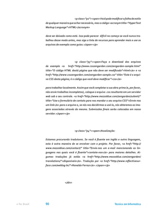 <pclass=”p2”><span>Vocêpodemodificarafolhadeestilo
de qualquer maneira que achar necessária, mas o código <acronym title=”HyperText
Markup Language”>HTML</acronym>
deve ser deixado como está. Isso pode parecer difícil no começo se você nunca tra-
balhou desse modo antes, mas siga a lista de recursos para aprender mais e use os
arquivos de exemplo como guias.</span></p>
			 <p class=”p3”><span>Faça o download dos arquivos
de exemplo <a href=”http://www.csszengarden.com/zengarden-sample.html”
title=”O código HTML destá página que não deve ser modificado”>html</a> e <a
href=”http://www.csszengarden.com/zengarden-sample.css” title=”Este é o arqui-
vo CSS desta página; é o código que você deve modificar”>css</a>
para trabalhar localmente.Assim que você completar a sua obra-prima (e, por favor,
não envie trabalhos incompletos), coloque o arquivo .css resultante em um servidor
web sob o seu controle. <a href=”http://www.mezzoblue.com/zengarden/submit/”
title=”Use o formulário de contato para nos mandar o seu arquivo CSS”>Envie-nos
um link</a> para o arquivo e, se nós nos decidirmos a usá-lo, nós obteremos as ima-
gens associadas através do mesmo. Submissões finais serão colocadas em nosso
servidor.</span></p>
			 <p class=”p4”><span>Atualização:
Estamos procurando tradutores. Se você é fluente em inglês e outra linguagem,
esta é outra maneira de se envolver com o projeto. Por favor, <a href=”http://
www.mezzoblue.com/contact/” title=”Envie-nos um e-mail mencionando as lin-
guagens nas quais você é fluente”>contate-nos</a> para maiores detalhes. Al-
gumas traduções já estão <a href=”http://www.mezzoblue.com/zengarden/
translations/”>disponíveis</a>. Tradução por <a href=”http://www.reflectivesur-
face.com/weblog-br/”>Ronaldo Ferraz</a>.</span></p>
		 </div>
Técnico em Informáticae-Tec Brasil 90
 