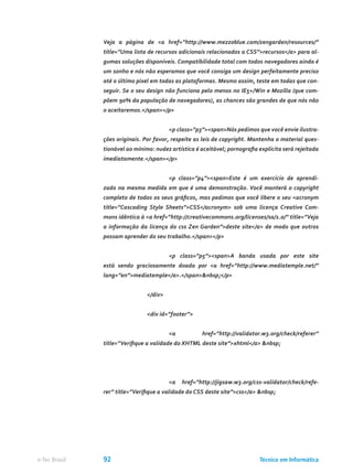 Veja a página de <a href=”http://www.mezzoblue.com/zengarden/resources/”
title=”Uma lista de recursos adicionais relacionados a CSS”>recursos</a> para al-
gumas soluções disponíveis. Compatibilidade total com todos navegadores ainda é
um sonho e nós não esperamos que você consiga um design perfeitamente preciso
até o último pixel em todas as plataformas. Mesmo assim, teste em todas que con-
seguir. Se o seu design não funciona pelo menos no IE5+/Win e Mozilla (que com-
põem 90% da população de navegadores), as chances são grandes de que nós não
o aceitaremos.</span></p>
			 <p class=”p3”><span>Nós pedimos que você envie ilustra-
ções originais. Por favor, respeite as leis de copyright. Mantenha o material ques-
tionável ao mínimo: nudez artística é aceitável; pornografia explícita será rejeitada
imediatamente.</span></p>
			 <p class=”p4”><span>Este é um exercício de aprendi-
zado na mesma medida em que é uma demonstração. Você manterá o copyright
completo de todos os seus gráficos, mas pedimos que você libere o seu <acronym
title=”Cascading Style Sheets”>CSS</acronym> sob uma licença Creative Com-
mons idêntica à <a href=”http://creativecommons.org/licenses/sa/1.0/” title=”Veja
a informação da licença do css Zen Garden”>deste site</a> de modo que outros
possam aprender do seu trabalho.</span></p>
			 <p class=”p5”><span>A banda usada por este site
está sendo graciosamente doada por <a href=”http://www.mediatemple.net/”
lang=”en”>mediatemple</a>.</span>&nbsp;</p>
		 </div>
		 <div id=”footer”>
			 <a href=”http://validator.w3.org/check/referer”
title=”Verifique a validade do XHTML deste site”>xhtml</a> &nbsp;
			 <a href=”http://jigsaw.w3.org/css-validator/check/refe-
rer” title=”Verifique a validade do CSS deste site”>css</a> &nbsp;
Técnico em Informáticae-Tec Brasil 92
 