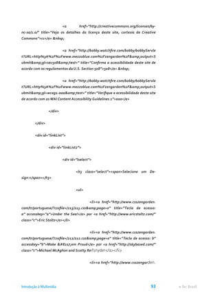 <a href=”http://creativecommons.org/licenses/by-
nc-sa/1.0/” title=”Veja os detalhes da licença deste site, cortesia de Creative
Commons”>cc</a> &nbsp;
			 <a href=”http://bobby.watchfire.com/bobby/bobbyServle
t?URL=http%3A%2F%2Fwww.mezzoblue.com%2Fzengarden%2F&amp;output=S
ubmit&amp;gl=sec508&amp;test=” title=”Confirma a acessibilidade deste site de
acordo com os regulamentos da U.S. Section 508”>508</a> &nbsp;
			 <a href=”http://bobby.watchfire.com/bobby/bobbyServle
t?URL=http%3A%2F%2Fwww.mezzoblue.com%2Fzengarden%2F&amp;output=S
ubmit&amp;gl=wcag1-aaa&amp;test=” title=”Verifique a acessibilidade deste site
de acordo com as WAI Content Accessibility Guidelines 1”>aaa</a>
		 </div>
	 </div>
	 <div id=”linkList”>
		 <div id=”linkList2”>
			 <div id=”lselect”>
				 <h3 class=”select”><span>Selecione um De-
sign:</span></h3>
				 <ul>
					 <li><a href=”http://www.csszengarden.
com/tr/portuguese/?cssfile=/213/213.css&amp;page=0” title=”Tecla de acesso:
a” accesskey=”a”>Under the Sea!</a> por <a href=”http://www.ericstoltz.com/”
class=”c”>Eric Stoltz</a></li>
					 <li><a href=”http://www.csszengarden.
com/tr/portuguese/?cssfile=/212/212.css&amp;page=0” title=”Tecla de acesso: b”
accesskey=”b”>Make ’em Proud</a> por <a href=”http://skybased.com/”
class=”c”>Michael McAghon and Scotty Reifsnyder</a></li>
					 <li><a href=”http://www.csszengarden.
e-Tec BrasilIntrodução à Multimídia 93
 