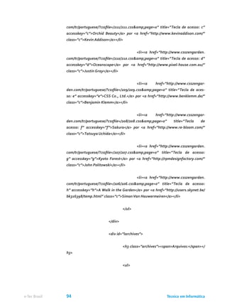 com/tr/portuguese/?cssfile=/211/211.css&amp;page=0” title=”Tecla de acesso: c”
accesskey=”c”>Orchid Beauty</a> por <a href=”http://www.kevinaddison.com/”
class=”c”>Kevin Addison</a></li>
					 <li><a href=”http://www.csszengarden.
com/tr/portuguese/?cssfile=/210/210.css&amp;page=0” title=”Tecla de acesso: d”
accesskey=”d”>Oceanscape</a> por <a href=”http://www.pixel-house.com.au/”
class=”c”>Justin Gray</a></li>
					 <li><a href=”http://www.csszengar-
den.com/tr/portuguese/?cssfile=/209/209.css&amp;page=0” title=”Tecla de aces-
so: e” accesskey=”e”>CSS Co., Ltd.</a> por <a href=”http://www.benklemm.de/”
class=”c”>Benjamin Klemm</a></li>
					 <li><a href=”http://www.csszengar-
den.com/tr/portuguese/?cssfile=/208/208.css&amp;page=0” title=”Tecla de
acesso: f” accesskey=”f”>Sakura</a> por <a href=”http://www.re-bloom.com/”
class=”c”>Tatsuya Uchida</a></li>
					 <li><a href=”http://www.csszengarden.
com/tr/portuguese/?cssfile=/207/207.css&amp;page=0” title=”Tecla de acesso:
g” accesskey=”g”>Kyoto Forest</a> por <a href=”http://rpmdesignfactory.com/”
class=”c”>John Politowski</a></li>
					 <li><a href=”http://www.csszengarden.
com/tr/portuguese/?cssfile=/206/206.css&amp;page=0” title=”Tecla de acesso:
h” accesskey=”h”>A Walk in the Garden</a> por <a href=”http://users.skynet.be/
bk316398/temp.html” class=”c”>Simon Van Hauwermeiren</a></li>
				 </ul>
			 </div>
			 <div id=”larchives”>
				 <h3 class=”archives”><span>Arquivos:</span></
h3>
				 <ul>
Técnico em Informáticae-Tec Brasil 94
 