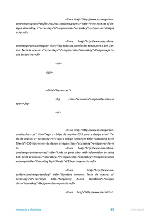 <li><a href=”http://www.csszengarden.
com/tr/portuguese/?cssfile=/001/001.css&amp;page=1” title=”View next set of de-
signs.AccessKey: n” accesskey=”n”><span class=”accesskey”>n</span>ext designs
»</a></li>
					 <li><a href=”http://www.mezzoblue.
com/zengarden/alldesigns/” title=”veja todas as submissões feitas para o Zen Gar-
den. Tecla de acesso: v” accesskey=”v”><span class=”accesskey”>V</span>eja to-
dos designs</a></li>
				 </ul>
			 </div>
			 <div id=”lresources”>
				 <h3 class=”resources”><span>Recursos:</
span></h3>
				 <ul>
					 <li><a href=”http://www.csszengarden.
com/001/001.css” title=”Veja o código do arquivo CSS para o design atual. Te-
cla de acesso: u” accesskey=”v”>Veja o código <acronym title=”Cascading Style
Sheets”>CSS</acronym> do design at<span class=”accesskey”>u</span>al</a></
li>					 <li><a href=”http://www.mezzoblue.
com/zengarden/resources/” title=”Links to great sites with information on using
CSS.Tecla de acesso: r” accesskey=”r”><span class=”accesskey”>R</span>ecursos
<acronym title=”Cascading Style Sheets”>CSS</acronym></a></li>
					 <li><a href=”http://www.me-
zzoblue.com/zengarden/faq/” title=”Questões comuns. Tecla de acesso: q”
accesskey=”q”><acronym title=”Frequently Asked Questions”>FA<span
class=”accesskey”>Q</span></acronym></a></li>
					 <li><a href=”http://www.mezzoblue.
e-Tec BrasilIntrodução à Multimídia 95
 