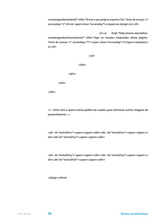 com/zengarden/submit/” title=”Envie o seu próprio arquivo CSS.Tecla de acesso: s”
accesskey=”s”>Envie <span class=”accesskey”>s</span>eu design</a></li>
					 <li><a href=”http://www.mezzoblue.
com/zengarden/translations/” title=”Veja as versões traduzidas desta página.
Tecla de acesso: t” accesskey=”t”><span class=”accesskey”>T</span>raduções</
a></li>
				 </ul>
			 </div>
		 </div>
	 </div>
</div>
<!-- Estas divs e spans extras podem ser usados para adicionar outras imagens de
preenchimento -->
<div id=”extraDiv1”><span></span></div><div id=”extraDiv2”><span></span></
div><div id=”extraDiv3”><span></span></div>
<div id=”extraDiv4”><span></span></div><div id=”extraDiv5”><span></span></
div><div id=”extraDiv6”><span></span></div>
</body></html>
Técnico em Informáticae-Tec Brasil 96
 