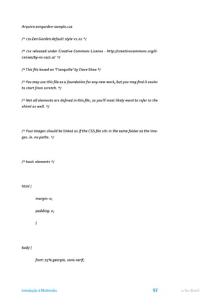 Arquivo zengarden-sample.css
/* css Zen Garden default style v1.02 */
/* css released under Creative Commons License - http://creativecommons.org/li-
censes/by-nc-sa/1.0/ */
/*This file based on ‘Tranquille’ by Dave Shea */
/*You may use this file as a foundation for any new work, but you may find it easier
to start from scratch. */
/* Not all elements are defined in this file, so you’ll most likely want to refer to the
xhtml as well. */
/*Your images should be linked as if the CSS file sits in the same folder as the ima-
ges. ie. no paths. */
/* basic elements */
html {
	 margin: 0;
	 padding: 0;
	 }
body {
	 font: 75% georgia, sans-serif;
e-Tec BrasilIntrodução à Multimídia 97
 