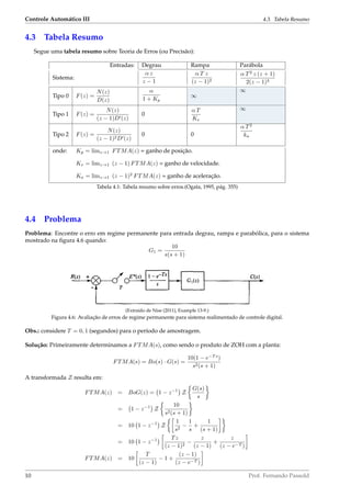 Controle Automático III 4.3. Tabela Resumo
4.3 Tabela Resumo
Segue uma tabela resumo sobre Teoria de Erros (ou Precisão):
Entradas: Degrau Rampa Parábola
Sistema:
α z
z − 1
α T z
(z − 1)2
α T2
z (z + 1)
2(z − 1)3
Tipo 0 F(z) =
N(z)
D(z)
α
1 + Kp
∞
∞
Tipo 1 F(z) =
N(z)
(z − 1)D (z)
0
α T
Kv
∞
Tipo 2 F(z) =
N(z)
(z − 1)2D (z)
0 0
α T2
ka
onde: Kp = limz→1 FTMA(z) = ganho de posição.
Kv = limz→1 (z − 1) FTMA(z) = ganho de velocidade.
Ka = limz→1 (z − 1)2
FTMA(z) = ganho de aceleração.
Tabela 4.1: Tabela resumo sobre erros.(Ogata, 1995, pág. 355)
4.4 Problema
Problema: Encontre o erro em regime permanente para entrada degrau, rampa e parabólica, para o sistema
mostrado na ﬁgura 4.6 quando:
G1 =
10
s(s + 1)
(Extraído de Nise (2011), Example 13-9.)
Figura 4.6: Avaliação de erros de regime permanente para sistema realimentado de controle digital.
Obs.: considere T = 0, 1 (segundos) para o período de amostragem.
Solução: Primeiramente determinamos a FTMA(s), como sendo o produto de ZOH com a planta:
FTMA(s) = Bo(s) · G(s) =
10(1 − e−T s
)
s2(s + 1)
A transformada Z resulta em:
FTMA(z) = BoG(z) = 1 − z−1
Z
G(s)
s
= 1 − z−1
Z
10
s2(s + 1)
= 10 1 − z−1
Z
1
s2
−
1
s
+
1
(s + 1)
= 10 1 − z−1 Tz
(z − 1)2
−
z
(z − 1)
+
z
(z − e−T )
FTMA(z) = 10
T
(z − 1)
− 1 +
(z − 1)
(z − e−T )
10 Prof. Fernando Passold
 