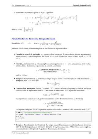 D.1. Sistemas com 0  ζ  1 Controle Automático III
A Transforma inversa de Laplace da eq. (D.1) produz:
c(t) = 1 − e−ζωnt
cos ωn 1 − ζ2 t +
ζ
1 − ζ2
sin ωn 1 − ζ2 t
= 1 −
1
1 − ζ2
e−ζωn t
cos ωn 1 − ζ2 t − φ
onde: φ = tan−1 ζ
1 − ζ2
.
Parâmetros típicos de sistema de segunda ordem
Baseado em G(s) −→ G(s) =
b
z2 + ax + b
=
ω2
n
s2 + 2ζωs + ω2
n
podemos extrair certos parâmetros típicos de um sistema de segunda ordem:
• Frequência natural de oscilação: ωn, corresponde a frequencia de oscilação do sistema sem amorteci-
mento (quando a parte imaginária dos pólos, a = 0, com pólos sobre o eixo jω em: ±j
√
b, ωn =
√
b,
b = ω2
n.
• Fator de Amortecimento: ζ, pólos complexos contêm parte real: σ = −a/2. A magnitude deste coeﬁci-
ente modula o decaimento exponencial da senóide amortecida:
ζ =
Exponential decay frequency
Natural frequency
=
|σ|
ωn
=
a/2
ωn
onde: a = 2ζωn.
• Tempo de Pico (Peak time): Tp, instante de tempo no qual ocorre o valor máximo de saída do sistema. O
Tempo do pico, TP , é dado por:
TP =
π
ωn 1 − ζ2
• Percentual de Sobrepasso (Percent Overshoot): %OS, quantidade de sobrepasso do sinal de saída que
excede o valor de regime estacionário. O percentual de sobrepasso, %OS, é previsto através de:
%OS = e
− ζπ/
√
1−ζ2
× 100
ou, especiﬁcado o valor de %OS, pode-se determinar o fator de amortecimento, ζ, através de:
ζ =
− ln (%OS/100)
π2 + ln2
(%OS/100)
E o seguinte codigo no MATLAB, permite calcular o valor de ζ a partir do valor atriabuido para %OS:
 OS=5; %percentual de sobrepasso fornecido em %
 zeta=(−log (OS/100) ) /( sqrt ( pi ^2+( log (OS/100) ^2) ) )
zeta =
0.6901

• Tempo de Assentamento (Settling time): Ts, tempo requerido para que as oscilações ﬁquem abaixo de
±2% da banda (região) de assentamento do valor de regime estacionário. O tempo de acomodação ou
assentamento (ou settling time), Ts, pode ser determinado através de:
Prof. Fernando Passold 103
 