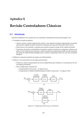 Apêndice E
Revisão Controladores Clássicos
E.1 Introdução
Quando trabalhamos com o projeto de um controlador normalmente estamos preocupados com:
• Limitações no ajuste de ganhos:
– Ajustar somente o ganho proporcional conduz a uma resposta transitória determinada unicamente
pela posição original dos pólos da planta no diagrama do Lugar das Raízes (RL=Root Locus);
– Desta forma se ﬁca limitado a respostas que somente existem ao longo do RL original da planta.
– Uma forma de resolver esta limitação é aumentar a ordem do sistema ou compensar o sistema com
pólos e zeros adicionais de modo que o sistema resultante (compensado) resulte num RL que passe
por pólos de malha-fechada desejados para o sistema compensado dentro de uma faixa de ganho
desejável.
• Melhorar a resposta transitória do sistema em malha-fechada;
• Reduzir o erro estacionário (ou de regime permanente):
– Podem ser usados compensadores de forma independente para melhorar as características do erro
em regime permanente.
– Duas conﬁgurações são possíveis:
* Compensadores em Cascata – ver ﬁgura E.1(a).
* Compensador na Malha de Realimentação (Feedback compensator) – ver ﬁgura E.1(b).
Figura E.1: Conﬁgurações possíveis para controladores.
107
 