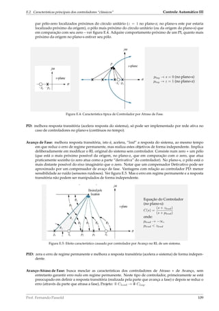 E.2. Características principais dos controladores “clássicos” Controle Automático III
par pólo-zero localizados próximos do círculo unitário (z = 1 no plano-z; no plano-s este par estaria
localizado próximo da origem), o pólo mais próximo do círculo unitário (ou da origem do plano-s) que
em comparação com seu zero – ver ﬁgura E.4. Adquire comportamento próximo de um PI, quanto mais
próximo da origem no plano-s estiver seu pólo.
plag → s = 0 (no plano-s)
plag → z = 1 (no plano-z)
Figura E.4: Característica típica de Controlador por Atraso de Fase.
PD: melhora resposta transitória (acelera resposta do sistema), só pode ser implementado por rede ativa no
caso de controladores no plano-s (contínuos no tempo).
Avanço de Fase: melhora resposta transitória, isto é, acelera, “lead” a resposta do sistema, ao mesmo tempo
em que reduz o erro de regime permanente, mas realiza estes objetivos de forma independente. Implica
deliberadamente em modiﬁcar o RL original do sistema sem controlador. Consiste num zero + um pólo
(que está o mais próximo possível da origem, no plano-z, que em comparação com o zero, que atua
praticamente sozinho (o zero atua como a parte “derivativa” do controlador). No plano-s, o pólo está o
mais distante possível do eixo imaginário que o zero. Notar que um compensador Detivativo pode ser
aproximado por um compensador de avaço de fase. Vantagens com relação ao controlador PD: menor
sensibilidade ao ruído (sensores ruidosos). Ver ﬁgura E.5. Mas o erro em regime permanente e a resposta
transitória não podem ser manipulados de forma independente.
Equação do Controlador
(no plano-s):
C(s) =
(s + zlead)
(s + plead)
onde:
plead → −∞,
plead  zlead
Figura E.5: Efeito característico causado por controlador por Avanço no RL de um sistema.
PID: zera o erro de regime permanente e melhora a resposta transitória (acelera o sistema) de forma indepen-
dente.
Avanço-Atraso de Fase: busca mesclar as características dos controladores de Atraso + de Avanço, sem
entretanto garantir erro nulo em regime permanente. Neste tipo de controlador, primeiramente se está
preocupado em deﬁnir a resposta transitória (realizada pela parte que avança a fase) e depois se reduz o
erro (através da parte que atrasa a fase), Projeto: x CLead → y CLag.
Prof. Fernando Passold 109
 
